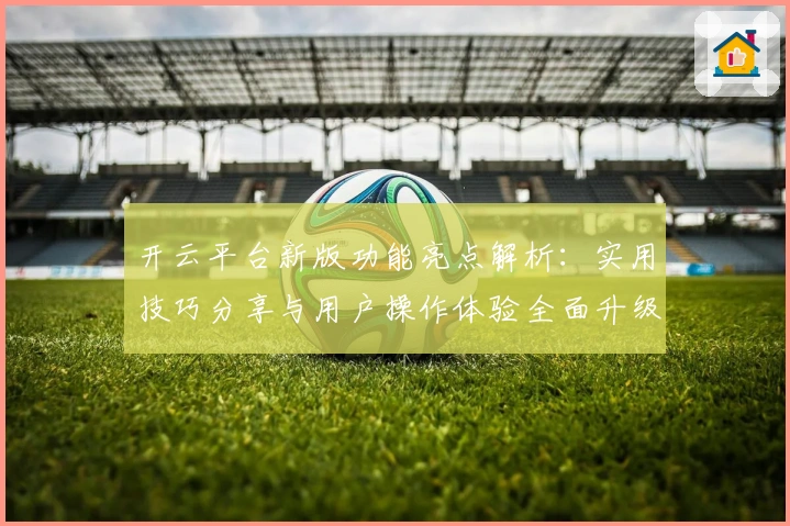 开云平台新版功能亮点解析：实用技巧分享与用户操作体验全面升级