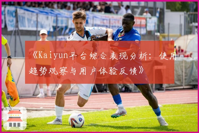 《Kaiyun平台综合表现分析：使用趋势观察与用户体验反馈》