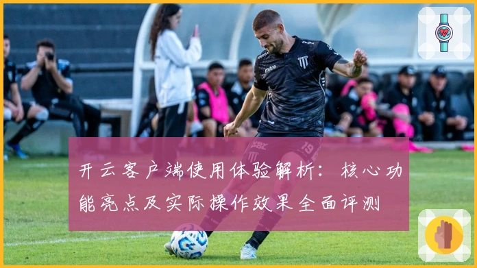 开云客户端使用体验解析:核心功能亮点及实际操作效果全面评测